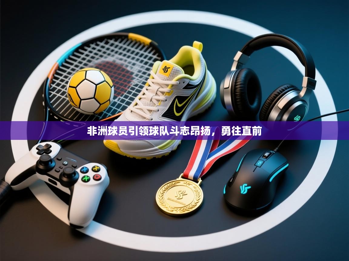 非洲球员引领球队斗志昂扬，勇往直前