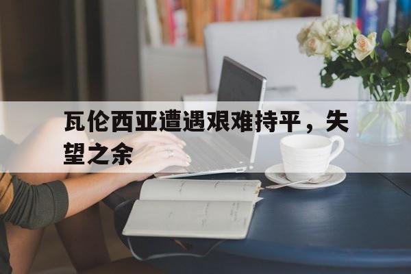 关于瓦伦西亚遭遇艰难持平，失望之余的信息
