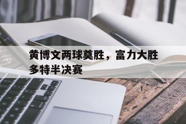 九游体育中国官网-黄博文两球奠胜，富力大胜多特半决赛的简单介绍